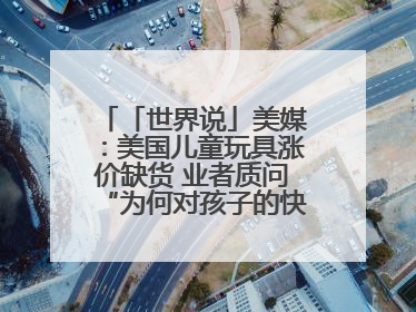 「世界说」美媒：美国儿童玩具涨价缺货 业者质问“为何对孩子的快乐征税？”