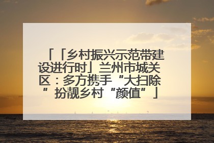 「乡村振兴示范带建设进行时」兰州市城关区：多方携手“大扫除”扮靓乡村“颜值”