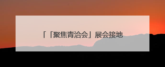 「聚焦青洽会」展会接地气 有看头有尝头有逛头