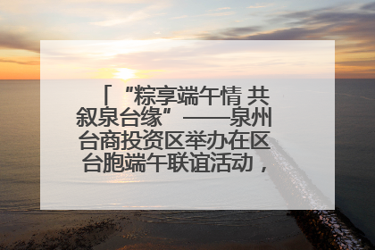 “粽享端午情 共叙泉台缘”——泉州台商投资区举办在区台胞端午联谊活动，共话同源深情