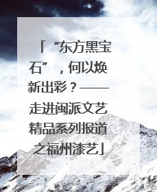 “东方黑宝石”，何以焕新出彩？——走进闽派文艺精品系列报道之福州漆艺