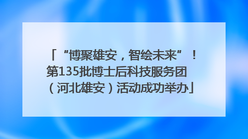 “博聚雄安，智绘未来”！第135批博士后科技服务团（河北雄安）活动成功举办