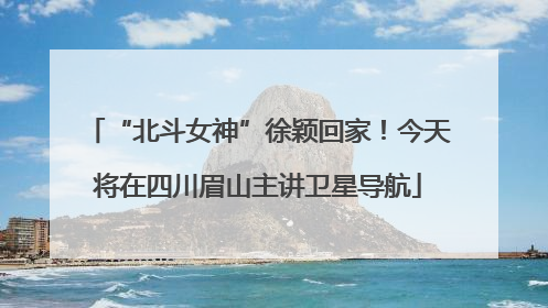 “北斗女神”徐颖回家！今天将在四川眉山主讲卫星导航