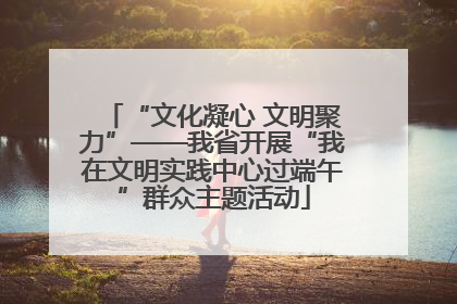 “文化凝心 文明聚力”——我省开展“我在文明实践中心过端午”群众主题活动