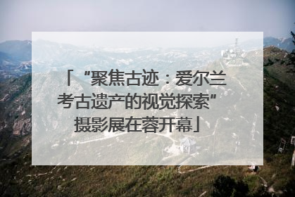 “聚焦古迹：爱尔兰考古遗产的视觉探索”摄影展在蓉开幕