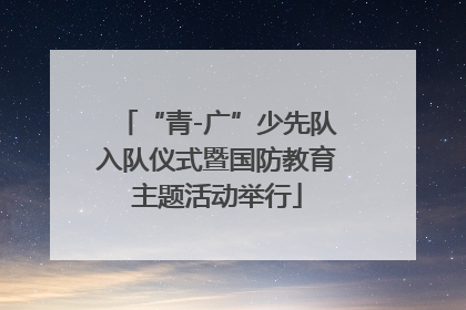 “青-广”少先队入队仪式暨国防教育主题活动举行
