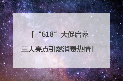 “618”大促启幕 三大亮点引燃消费热情