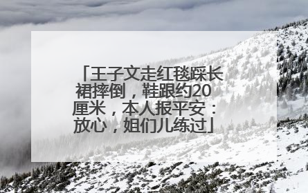 王子文走红毯踩长裙摔倒，鞋跟约20厘米，本人报平安：放心，姐们儿练过