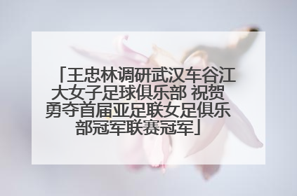 王忠林调研武汉车谷江大女子足球俱乐部 祝贺勇夺首届亚足联女足俱乐部冠军联赛冠军