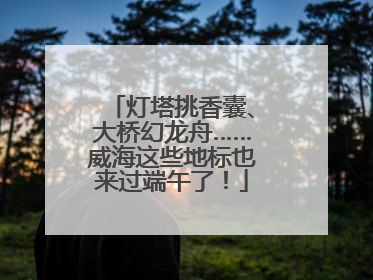 灯塔挑香囊、大桥幻龙舟……威海这些地标也来过端午了！