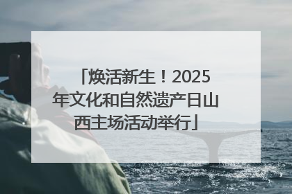 焕活新生！2025年文化和自然遗产日山西主场活动举行
