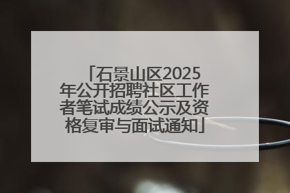 石景山区2025年公开招聘社区工作者笔试成绩公示及资格复审与面试通知