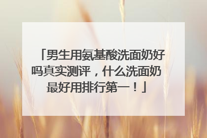 男生用氨基酸洗面奶好吗真实测评，什么洗面奶最好用排行第一！