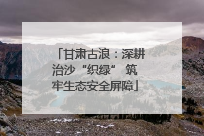 甘肃古浪：深耕治沙“织绿” 筑牢生态安全屏障