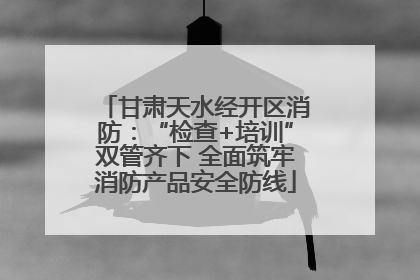 甘肃天水经开区消防：“检查+培训”双管齐下 全面筑牢消防产品安全防线
