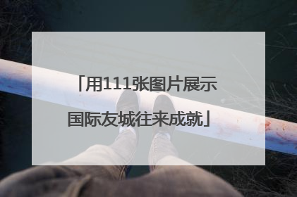用111张图片展示国际友城往来成就