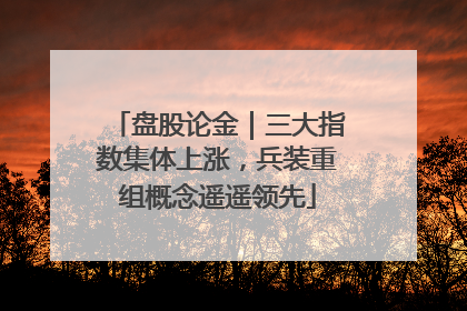 盘股论金｜三大指数集体上涨，兵装重组概念遥遥领先