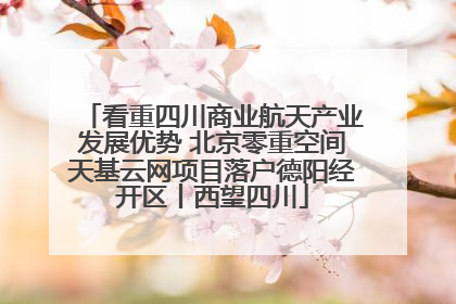 看重四川商业航天产业发展优势 北京零重空间天基云网项目落户德阳经开区丨西望四川