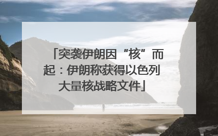 突袭伊朗因“核”而起：伊朗称获得以色列大量核战略文件