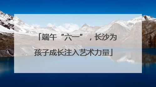端午“六一”，长沙为孩子成长注入艺术力量
