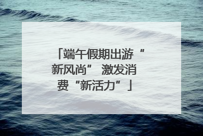 端午假期出游“新风尚” 激发消费“新活力”