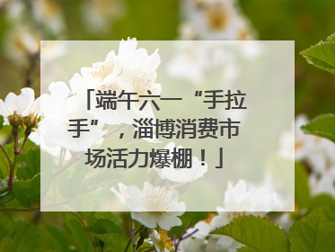端午六一“手拉手”，淄博消费市场活力爆棚！