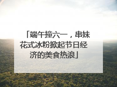 端午撞六一，串妹花式冰粉掀起节日经济的美食热浪