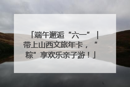 端午邂逅“六一”｜带上山西文旅年卡，“粽”享欢乐亲子游！