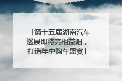 第十五届湖南汽车巡展即将亮相益阳，打造年中购车盛宴