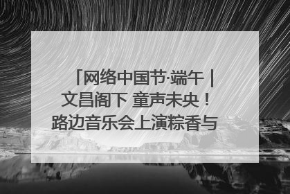 网络中国节·端午｜文昌阁下 童声未央！路边音乐会上演粽香与童真的诗意交响