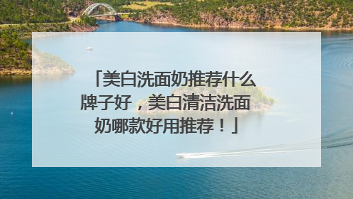 美白洗面奶推荐什么牌子好，美白清洁洗面奶哪款好用推荐！