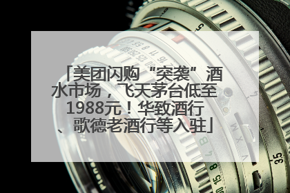 美团闪购“突袭”酒水市场，飞天茅台低至1988元！华致酒行、歌德老酒行等入驻