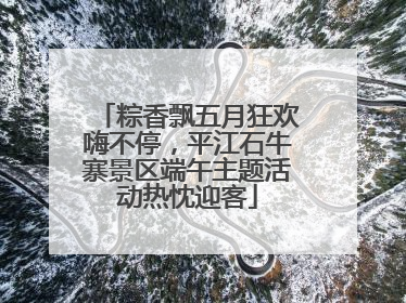 粽香飘五月狂欢嗨不停，平江石牛寨景区端午主题活动热忱迎客