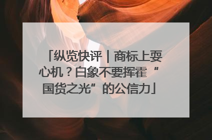 纵览快评｜商标上耍心机？白象不要挥霍“国货之光”的公信力