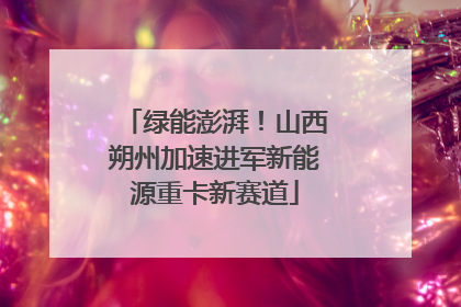 绿能澎湃！山西朔州加速进军新能源重卡新赛道