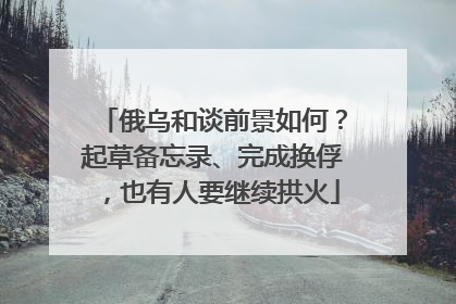 俄乌和谈前景如何？起草备忘录、完成换俘，也有人要继续拱火
