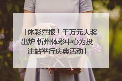 体彩喜报！千万元大奖出炉 忻州体彩中心为投注站举行庆典活动