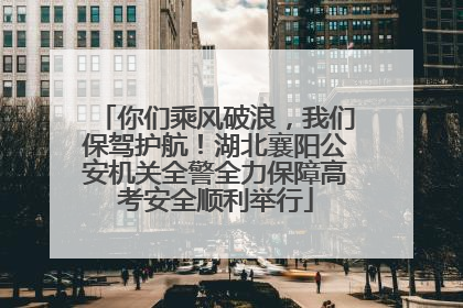 你们乘风破浪，我们保驾护航！湖北襄阳公安机关全警全力保障高考安全顺利举行
