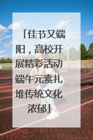 佳节又端阳，高校开展精彩活动端午元素扎堆传统文化浓郁
