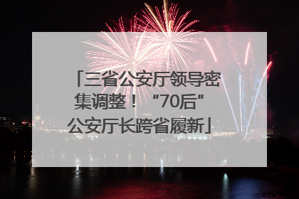 三省公安厅领导密集调整！“70后”公安厅长跨省履新