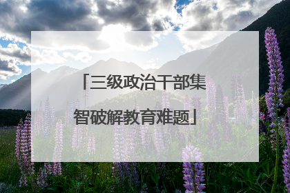 三级政治干部集智破解教育难题