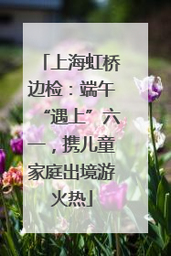上海虹桥边检：端午“遇上”六一，携儿童家庭出境游火热