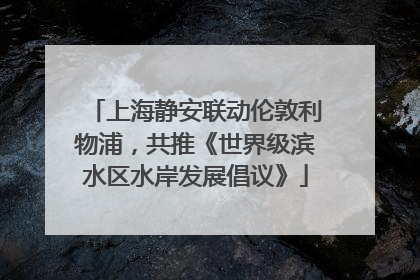 上海静安联动伦敦利物浦，共推《世界级滨水区水岸发展倡议》