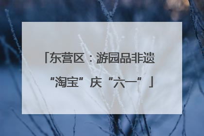 东营区：游园品非遗 “淘宝”庆“六一”