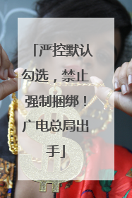 严控默认勾选，禁止强制捆绑！广电总局出手