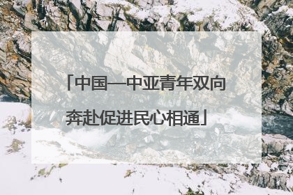 中国—中亚青年双向奔赴促进民心相通