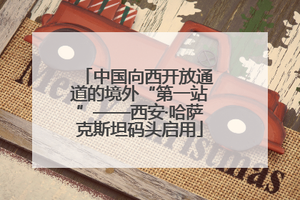 中国向西开放通道的境外“第一站”——西安·哈萨克斯坦码头启用