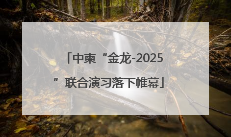 中柬“金龙-2025”联合演习落下帷幕