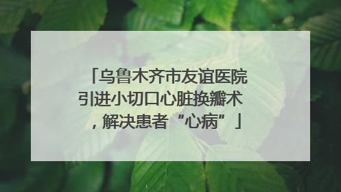乌鲁木齐市友谊医院引进小切口心脏换瓣术，解决患者“心病”