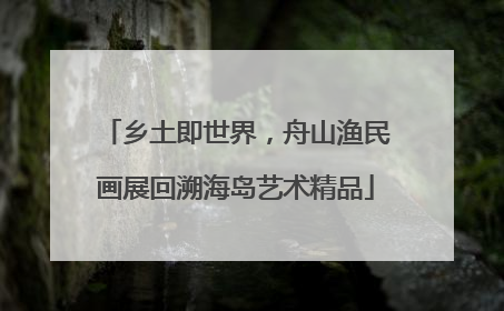 乡土即世界，舟山渔民画展回溯海岛艺术精品